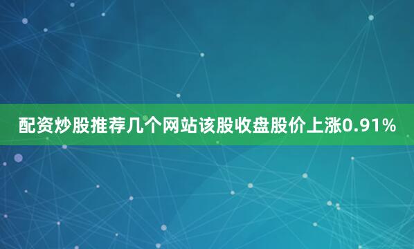 配资炒股推荐几个网站该股收盘股价上涨0.91%